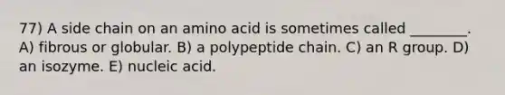 77) A side chain on an amino acid is sometimes called ________. A) fibrous or globular. B) a polypeptide chain. C) an R group. D) an isozyme. E) nucleic acid.