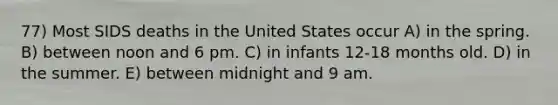 77) Most SIDS deaths in the United States occur A) in the spring. B) between noon and 6 pm. C) in infants 12-18 months old. D) in the summer. E) between midnight and 9 am.