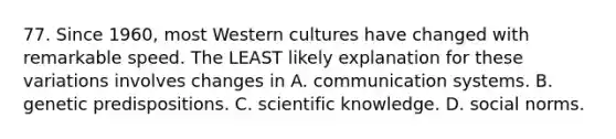 77. Since 1960, most Western cultures have changed with remarkable speed. The LEAST likely explanation for these variations involves changes in A. communication systems. B. genetic predispositions. C. scientific knowledge. D. social norms.