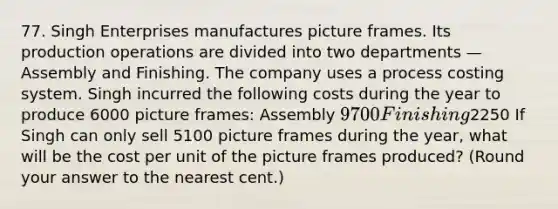 77. Singh Enterprises manufactures picture frames. Its production operations are divided into two departments — Assembly and Finishing. The company uses a process costing system. Singh incurred the following costs during the year to produce 6000 picture frames: Assembly 9700 Finishing2250 If Singh can only sell 5100 picture frames during the year, what will be the cost per unit of the picture frames produced? (Round your answer to the nearest cent.)