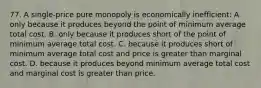 77. A single-price pure monopoly is economically inefficient: A. only because it produces beyond the point of minimum average total cost. B. only because it produces short of the point of minimum average total cost. C. because it produces short of minimum average total cost and price is greater than marginal cost. D. because it produces beyond minimum average total cost and marginal cost is greater than price.