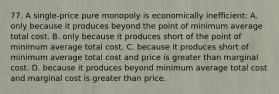 77. A single-price pure monopoly is economically inefficient: A. only because it produces beyond the point of minimum average total cost. B. only because it produces short of the point of minimum average total cost. C. because it produces short of minimum average total cost and price is <a href='https://www.questionai.com/knowledge/ktgHnBD4o3-greater-than' class='anchor-knowledge'>greater than</a> marginal cost. D. because it produces beyond minimum average total cost and marginal cost is greater than price.