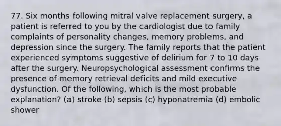 77. Six months following mitral valve replacement surgery, a patient is referred to you by the cardiologist due to family complaints of personality changes, memory problems, and depression since the surgery. The family reports that the patient experienced symptoms suggestive of delirium for 7 to 10 days after the surgery. Neuropsychological assessment confirms the presence of memory retrieval deficits and mild executive dysfunction. Of the following, which is the most probable explanation? (a) stroke (b) sepsis (c) hyponatremia (d) embolic shower