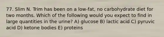 77. Slim N. Trim has been on a low-fat, no carbohydrate diet for two months. Which of the following would you expect to find in large quantities in the urine? A) glucose B) lactic acid C) pyruvic acid D) ketone bodies E) proteins