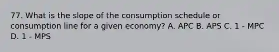 77. What is the slope of the consumption schedule or consumption line for a given economy? A. APC B. APS C. 1 - MPC D. 1 - MPS