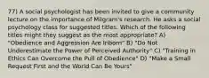 77) A social psychologist has been invited to give a community lecture on the importance of Milgram's research. He asks a social psychology class for suggested titles. Which of the following titles might they suggest as the most appropriate? A) "Obedience and Aggression Are Inborn" B) "Do Not Underestimate the Power of Perceived Authority" C) "Training in Ethics Can Overcome the Pull of Obedience" D) "Make a Small Request First and the World Can Be Yours"