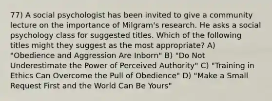 77) A social psychologist has been invited to give a community lecture on the importance of Milgram's research. He asks a social psychology class for suggested titles. Which of the following titles might they suggest as the most appropriate? A) "Obedience and Aggression Are Inborn" B) "Do Not Underestimate the Power of Perceived Authority" C) "Training in Ethics Can Overcome the Pull of Obedience" D) "Make a Small Request First and the World Can Be Yours"