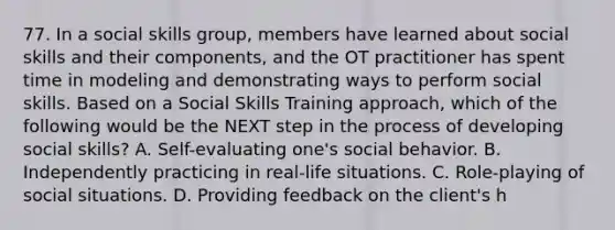 77. In a social skills group, members have learned about social skills and their components, and the OT practitioner has spent time in modeling and demonstrating ways to perform social skills. Based on a Social Skills Training approach, which of the following would be the NEXT step in the process of developing social skills? A. Self-evaluating one's social behavior. B. Independently practicing in real-life situations. C. Role-playing of social situations. D. Providing feedback on the client's h