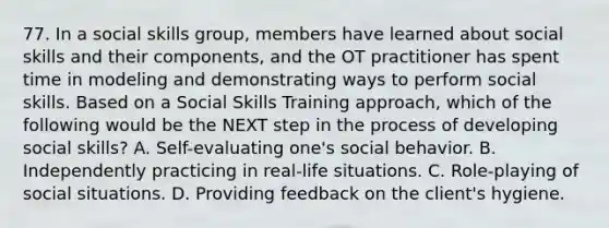 77. In a social skills group, members have learned about social skills and their components, and the OT practitioner has spent time in modeling and demonstrating ways to perform social skills. Based on a Social Skills Training approach, which of the following would be the NEXT step in the process of developing social skills? A. Self-evaluating one's social behavior. B. Independently practicing in real-life situations. C. Role-playing of social situations. D. Providing feedback on the client's hygiene.