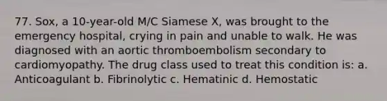 77. Sox, a 10-year-old M/C Siamese X, was brought to the emergency hospital, crying in pain and unable to walk. He was diagnosed with an aortic thromboembolism secondary to cardiomyopathy. The drug class used to treat this condition is: a. Anticoagulant b. Fibrinolytic c. Hematinic d. Hemostatic