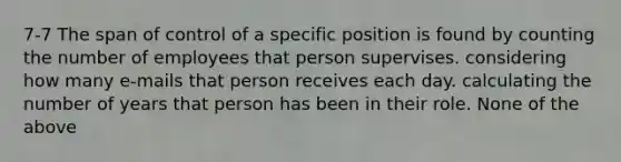 7-7 The span of control of a specific position is found by counting the number of employees that person supervises. considering how many e-mails that person receives each day. calculating the number of years that person has been in their role. None of the above