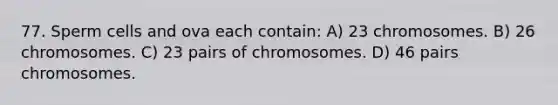 77. Sperm cells and ova each contain: A) 23 chromosomes. B) 26 chromosomes. C) 23 pairs of chromosomes. D) 46 pairs chromosomes.