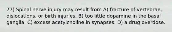 77) Spinal nerve injury may result from A) fracture of vertebrae, dislocations, or birth injuries. B) too little dopamine in the basal ganglia. C) excess acetylcholine in synapses. D) a drug overdose.