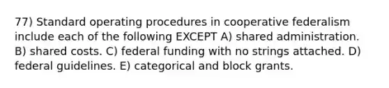 77) Standard operating procedures in cooperative federalism include each of the following EXCEPT A) shared administration. B) shared costs. C) federal funding with no strings attached. D) federal guidelines. E) categorical and block grants.