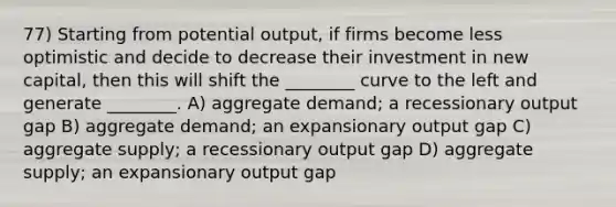 77) Starting from potential output, if firms become less optimistic and decide to decrease their investment in new capital, then this will shift the ________ curve to the left and generate ________. A) aggregate demand; a recessionary output gap B) aggregate demand; an expansionary output gap C) aggregate supply; a recessionary output gap D) aggregate supply; an expansionary output gap