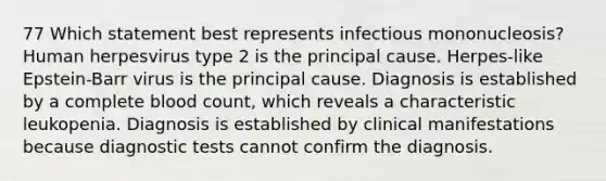 77 Which statement best represents infectious mononucleosis? Human herpesvirus type 2 is the principal cause. Herpes-like Epstein-Barr virus is the principal cause. Diagnosis is established by a complete blood count, which reveals a characteristic leukopenia. Diagnosis is established by clinical manifestations because diagnostic tests cannot confirm the diagnosis.