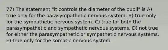 77) The statement "it controls the diameter of the pupil" is A) true only for the parasympathetic <a href='https://www.questionai.com/knowledge/kThdVqrsqy-nervous-system' class='anchor-knowledge'>nervous system</a>. B) true only for the sympathetic nervous system. C) true for both the parasympathetic and sympathetic nervous systems. D) not true for either the parasympathetic or sympathetic nervous systems. E) true only for the somatic nervous system.