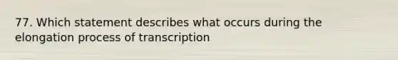 77. Which statement describes what occurs during the elongation process of transcription