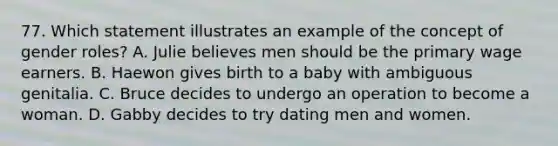 77. Which statement illustrates an example of the concept of gender roles? A. Julie believes men should be the primary wage earners. B. Haewon gives birth to a baby with ambiguous genitalia. C. Bruce decides to undergo an operation to become a woman. D. Gabby decides to try dating men and women.