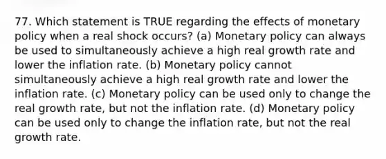 77. Which statement is TRUE regarding the effects of <a href='https://www.questionai.com/knowledge/kEE0G7Llsx-monetary-policy' class='anchor-knowledge'>monetary policy</a> when a real shock occurs? (a) Monetary policy can always be used to simultaneously achieve a high real growth rate and lower the inflation rate. (b) Monetary policy cannot simultaneously achieve a high real growth rate and lower the inflation rate. (c) Monetary policy can be used only to change the real growth rate, but not the inflation rate. (d) Monetary policy can be used only to change the inflation rate, but not the real growth rate.