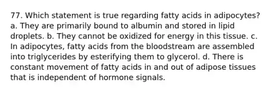 77. Which statement is true regarding fatty acids in adipocytes? a. They are primarily bound to albumin and stored in lipid droplets. b. They cannot be oxidized for energy in this tissue. c. In adipocytes, fatty acids from the bloodstream are assembled into triglycerides by esterifying them to glycerol. d. There is constant movement of fatty acids in and out of adipose tissues that is independent of hormone signals.