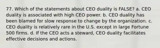 77. Which of the statements about CEO duality is FALSE? a. CEO duality is associated with high CEO power. b. CEO duality has been blamed for slow response to change by the organization. c. CEO duality is relatively rare in the U.S. except in large Fortune 500 firms. d. If the CEO acts a steward, CEO duality facilitates effective decisions and actions.