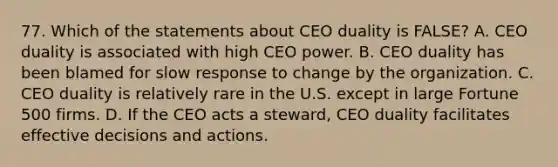 77. Which of the statements about CEO duality is FALSE? A. CEO duality is associated with high CEO power. B. CEO duality has been blamed for slow response to change by the organization. C. CEO duality is relatively rare in the U.S. except in large Fortune 500 firms. D. If the CEO acts a steward, CEO duality facilitates effective decisions and actions.