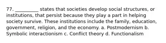 77. __________ states that societies develop social structures, or institutions, that persist because they play a part in helping society survive. These institutions include the family, education, government, religion, and the economy. a. ​Postmodernism​ b. ​Symbolic interactionism c. ​Conflict theory d. ​Functionalism