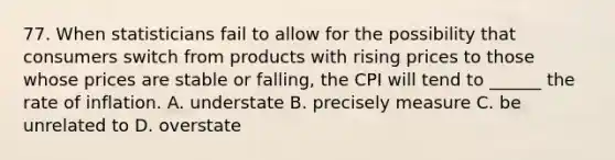 77. When statisticians fail to allow for the possibility that consumers switch from products with rising prices to those whose prices are stable or falling, the CPI will tend to ______ the rate of inflation. A. understate B. precisely measure C. be unrelated to D. overstate