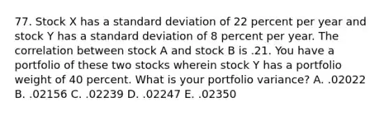 77. Stock X has a standard deviation of 22 percent per year and stock Y has a standard deviation of 8 percent per year. The correlation between stock A and stock B is .21. You have a portfolio of these two stocks wherein stock Y has a portfolio weight of 40 percent. What is your portfolio variance? A. .02022 B. .02156 C. .02239 D. .02247 E. .02350