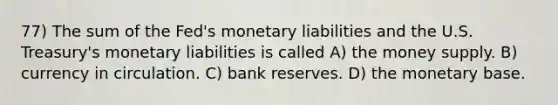 77) The sum of the Fed's monetary liabilities and the U.S. Treasury's monetary liabilities is called A) the money supply. B) currency in circulation. C) bank reserves. D) the monetary base.