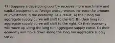 77) Suppose a developing country receives more machinery and capital equipment as foreign entrepreneurs increase the amount of investment in the economy. As a result, A) their long run aggregate supply curve will shift to the left. B ) their long run aggregate supply curve will shift to the right. C) their economy will move up along the long run aggregate supply curve. D) their economy will move down along the long run aggregate supply curve.