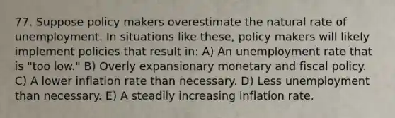 77. Suppose policy makers overestimate the natural rate of unemployment. In situations like​ these, policy makers will likely implement policies that result​ in: A) An unemployment rate that is​ "too low." B) Overly expansionary monetary and fiscal policy. C) A lower inflation rate than necessary. D) Less unemployment than necessary. E) A steadily increasing inflation rate.