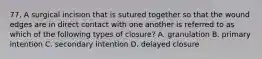 77. A surgical incision that is sutured together so that the wound edges are in direct contact with one another is referred to as which of the following types of closure? A. granulation B. primary intention C. secondary intention D. delayed closure