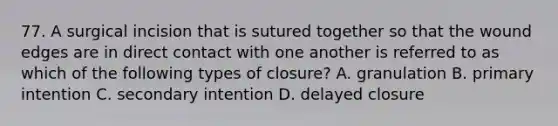 77. A surgical incision that is sutured together so that the wound edges are in direct contact with one another is referred to as which of the following types of closure? A. granulation B. primary intention C. secondary intention D. delayed closure