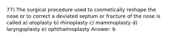 77) The surgical procedure used to cosmetically reshape the nose or to correct a deviated septum or fracture of the nose is called a) otoplasty b) rhinoplasty c) mammoplasty d) laryngoplasty e) ophthalmoplasty Answer: b