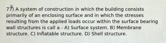 77) A system of construction in which the building consists primarily of an enclosing surface and in which the stresses resulting from the applied loads occur within the surface bearing wall structures is call a - A) Surface system. B) Membrane structure. C) Inflatable structure. D) Shell structure.