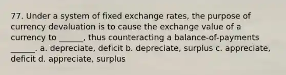 77. Under a system of fixed exchange rates, the purpose of currency devaluation is to cause the exchange value of a currency to ______, thus counteracting a balance-of-payments ______. a. depreciate, deficit b. depreciate, surplus c. appreciate, deficit d. appreciate, surplus