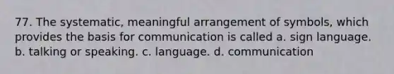 77. The systematic, meaningful arrangement of symbols, which provides the basis for communication is called a. sign language. b. talking or speaking. c. language. d. communication