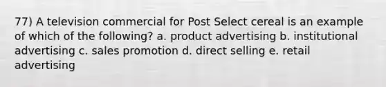 77) A television commercial for Post Select cereal is an example of which of the following? a. product advertising b. institutional advertising c. sales promotion d. direct selling e. retail advertising