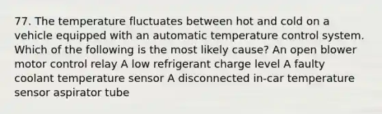 77. The temperature fluctuates between hot and cold on a vehicle equipped with an automatic temperature control system. Which of the following is the most likely cause? An open blower motor control relay A low refrigerant charge level A faulty coolant temperature sensor A disconnected in-car temperature sensor aspirator tube