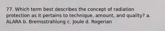 77. Which term best describes the concept of radiation protection as it pertains to technique, amount, and quality? a. ALARA b. Bremsstrahlung c. Joule d. Rogerian