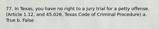 77. In Texas, you have no right to a jury trial for a petty offense. (Article 1.12, and 45.026, Texas Code of Criminal Procedure) a. True b. False