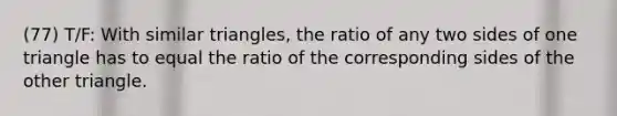 (77) T/F: With similar triangles, the ratio of any two sides of one triangle has to equal the ratio of the corresponding sides of the other triangle.