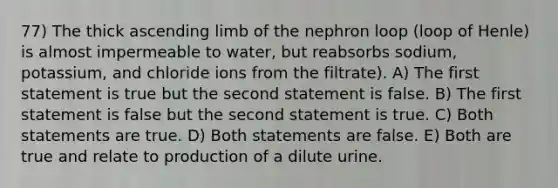 77) The thick ascending limb of the nephron loop (loop of Henle) is almost impermeable to water, but reabsorbs sodium, potassium, and chloride ions from the filtrate). A) The first statement is true but the second statement is false. B) The first statement is false but the second statement is true. C) Both statements are true. D) Both statements are false. E) Both are true and relate to production of a dilute urine.