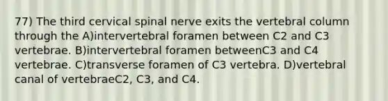 77) The third cervical spinal nerve exits the <a href='https://www.questionai.com/knowledge/ki4fsP39zf-vertebral-column' class='anchor-knowledge'>vertebral column</a> through the A)intervertebral foramen between C2 and C3 vertebrae. B)intervertebral foramen betweenC3 and C4 vertebrae. C)transverse foramen of C3 vertebra. D)vertebral canal of vertebraeC2, C3, and C4.