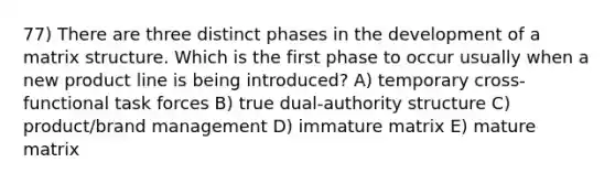 77) There are three distinct phases in the development of a matrix structure. Which is the first phase to occur usually when a new product line is being introduced? A) temporary cross-functional task forces B) true dual-authority structure C) product/brand management D) immature matrix E) mature matrix