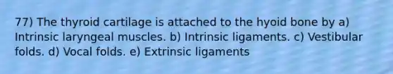 77) The thyroid cartilage is attached to the <a href='https://www.questionai.com/knowledge/kVV1acPC4Z-hyoid-bone' class='anchor-knowledge'>hyoid bone</a> by a) Intrinsic laryngeal muscles. b) Intrinsic ligaments. c) Vestibular folds. d) Vocal folds. e) Extrinsic ligaments