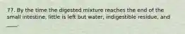 77. By the time the digested mixture reaches the end of the small intestine, little is left but water, indigestible residue, and ____.