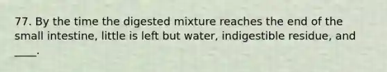 77. By the time the digested mixture reaches the end of the small intestine, little is left but water, indigestible residue, and ____.